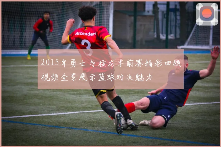 2015年勇士与猛龙季前赛精彩回顾视频全景展示篮球对决魅力