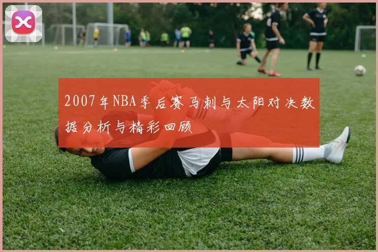 2007年NBA季后赛马刺与太阳对决数据分析与精彩回顾