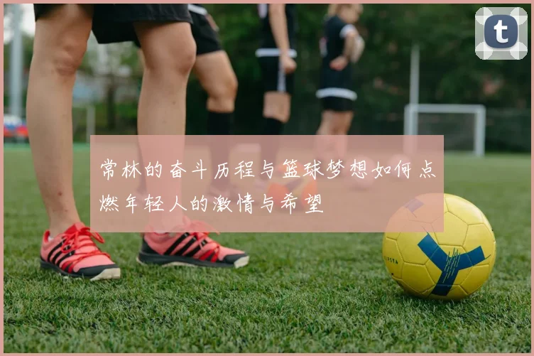 常林的奋斗历程与篮球梦想如何点燃年轻人的激情与希望