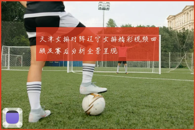 天津女排对阵辽宁女排精彩视频回顾及赛后分析全景呈现