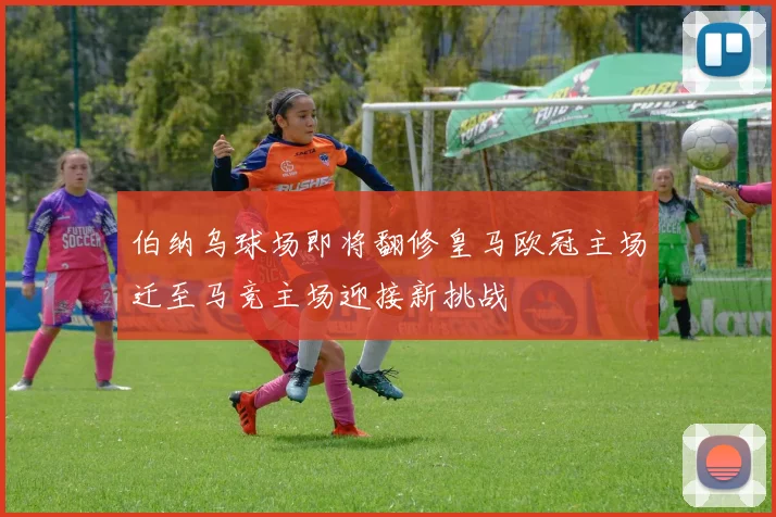 伯纳乌球场即将翻修皇马欧冠主场迁至马竞主场迎接新挑战
