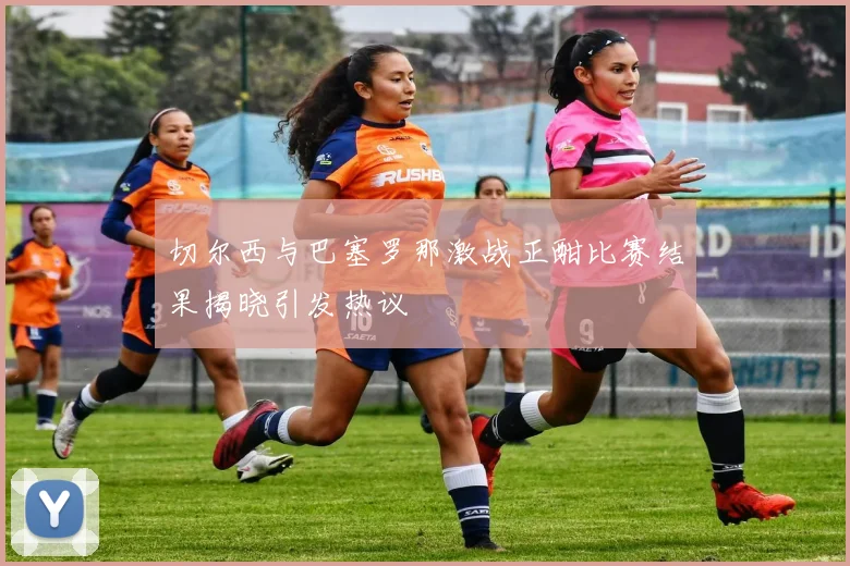 切尔西与巴塞罗那激战正酣比赛结果揭晓引发热议