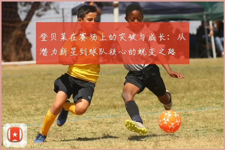 登贝莱在赛场上的突破与成长：从潜力新星到球队核心的蜕变之路
