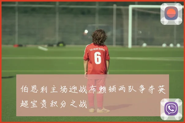 伯恩利主场迎战布赖顿两队争夺英超宝贵积分之战