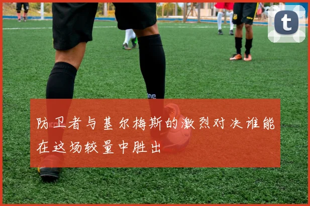 防卫者与基尔梅斯的激烈对决谁能在这场较量中胜出