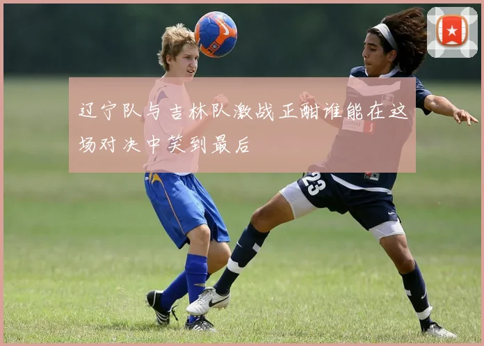 辽宁队与吉林队激战正酣谁能在这场对决中笑到最后