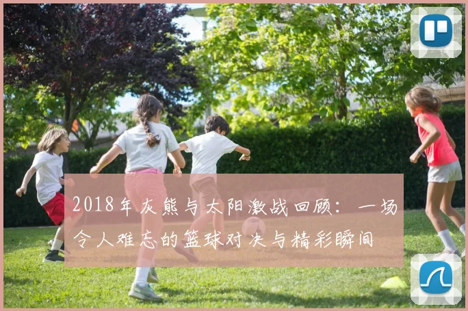 2018年灰熊与太阳激战回顾：一场令人难忘的篮球对决与精彩瞬间