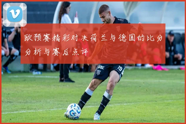 欧预赛精彩对决荷兰与德国的比分分析与赛后点评