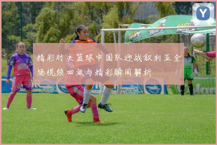 精彩对决篮球中国队迎战叙利亚全场视频回放与精彩瞬间解析