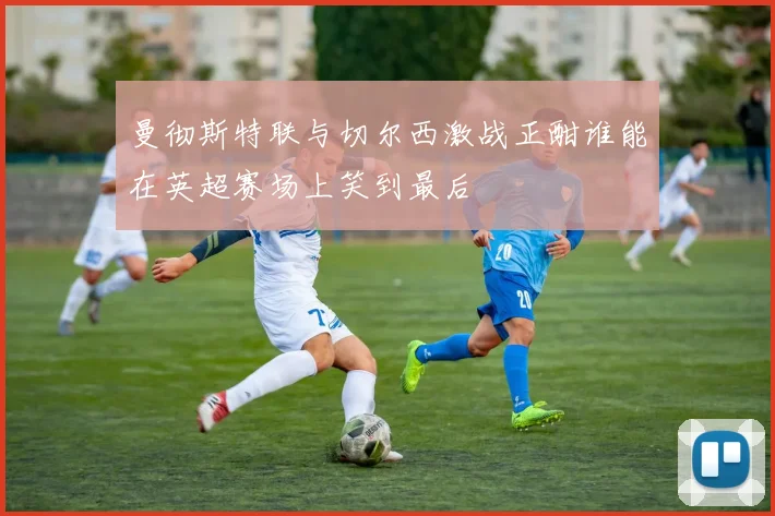 曼彻斯特联与切尔西激战正酣谁能在英超赛场上笑到最后