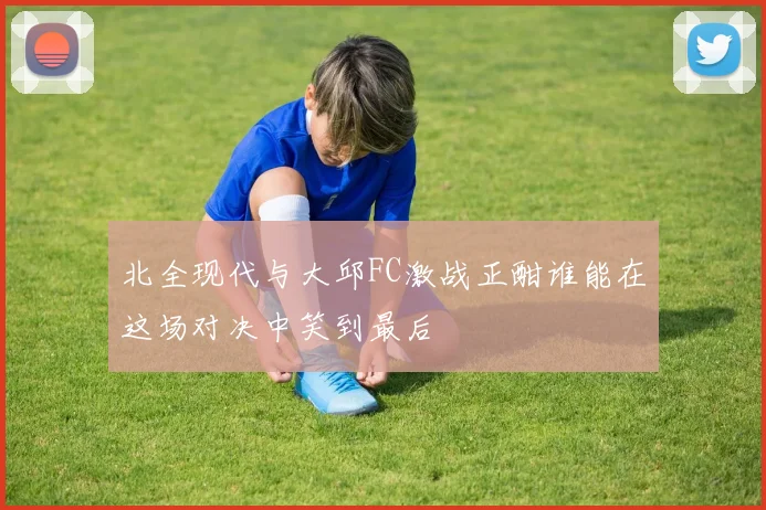 北全现代与大邱FC激战正酣谁能在这场对决中笑到最后