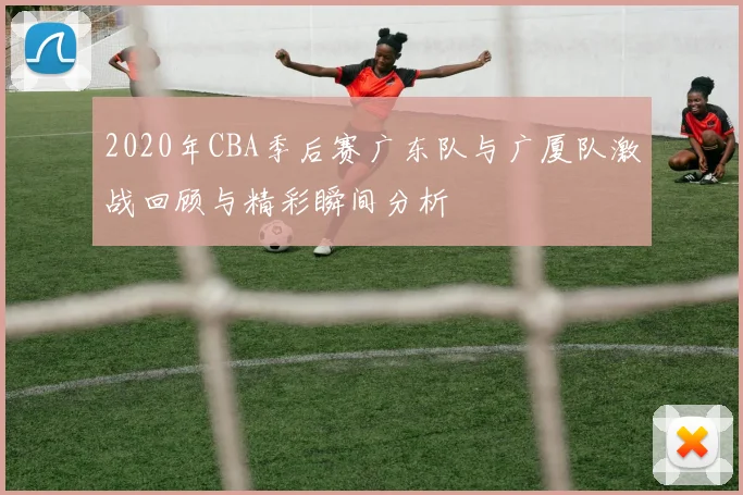 2020年CBA季后赛广东队与广厦队激战回顾与精彩瞬间分析