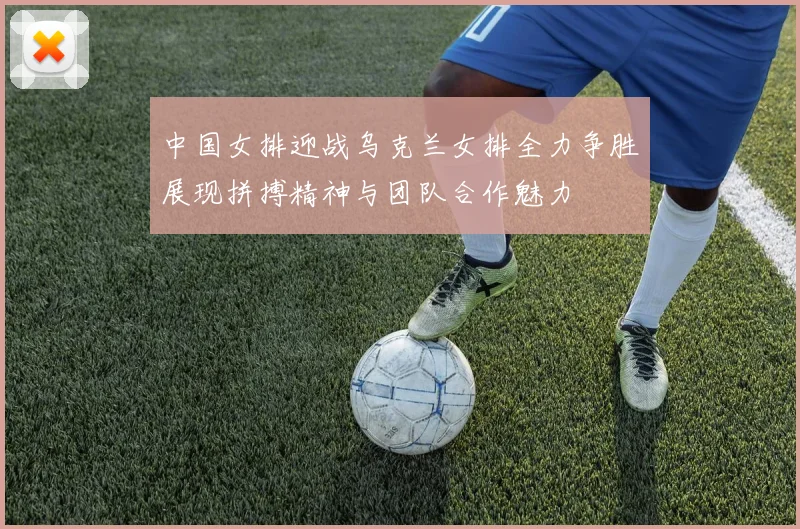 中国女排迎战乌克兰女排全力争胜展现拼搏精神与团队合作魅力