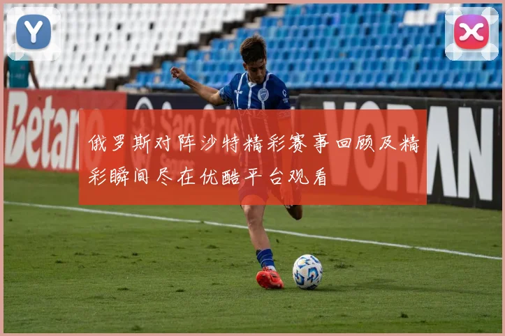 俄罗斯对阵沙特精彩赛事回顾及精彩瞬间尽在优酷平台观看