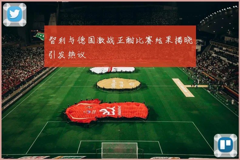 智利与德国激战正酣比赛结果揭晓引发热议