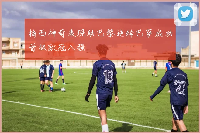 梅西神奇表现助巴黎逆转巴萨成功晋级欧冠八强