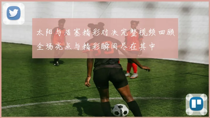 太阳与活塞精彩对决完整视频回顾全场亮点与精彩瞬间尽在其中