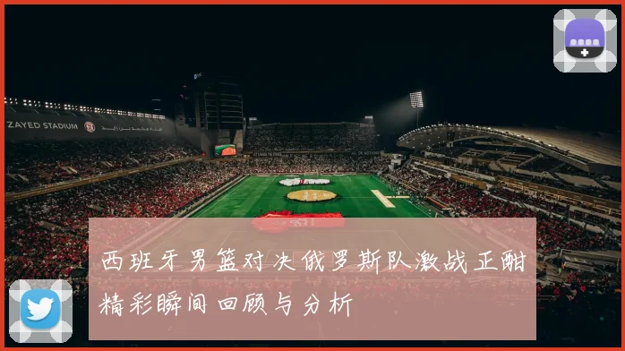 西班牙男篮对决俄罗斯队激战正酣精彩瞬间回顾与分析