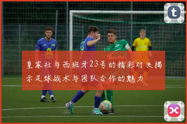 皇家社与西班牙23号的精彩对决揭示足球战术与团队合作的魅力