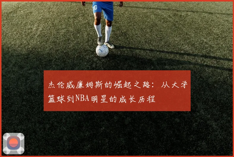 杰伦威廉姆斯的崛起之路：从大学篮球到NBA明星的成长历程