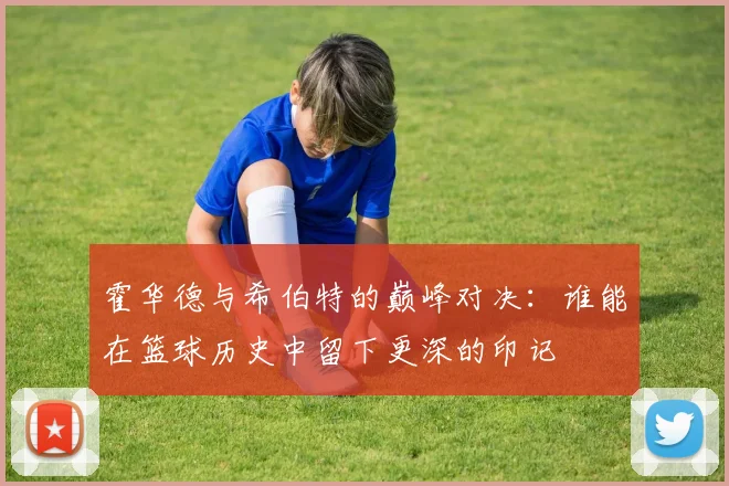 霍华德与希伯特的巅峰对决：谁能在篮球历史中留下更深的印记