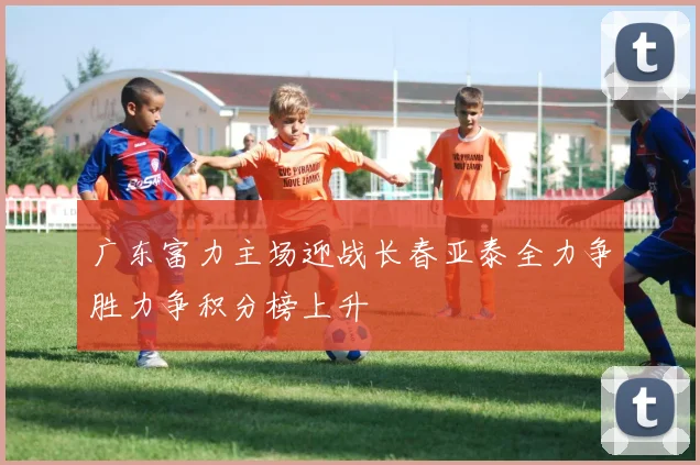 广东富力主场迎战长春亚泰全力争胜力争积分榜上升