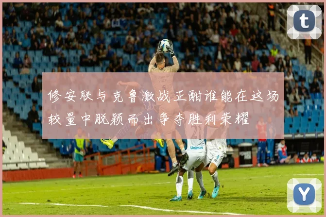修安联与克鲁激战正酣谁能在这场较量中脱颖而出争夺胜利荣耀