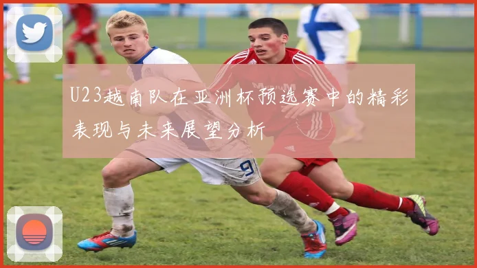 U23越南队在亚洲杯预选赛中的精彩表现与未来展望分析