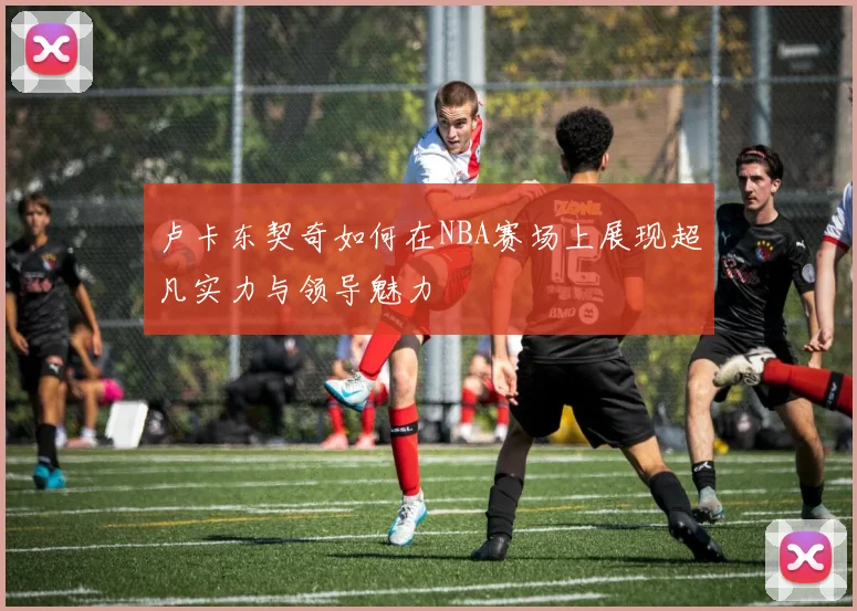 卢卡东契奇如何在NBA赛场上展现超凡实力与领导魅力