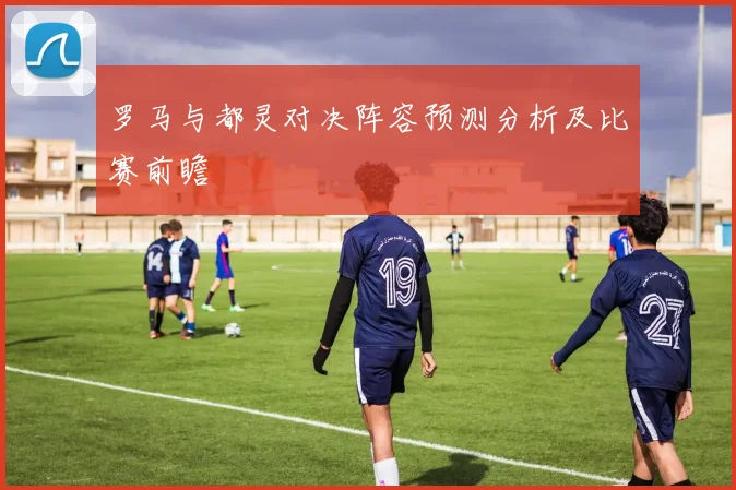 罗马与都灵对决阵容预测分析及比赛前瞻