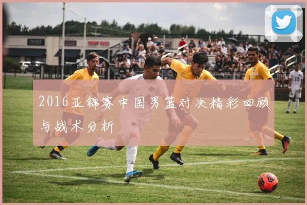 2016亚锦赛中国男篮对决精彩回顾与战术分析
