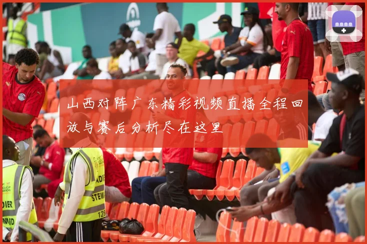 山西对阵广东精彩视频直播全程回放与赛后分析尽在这里