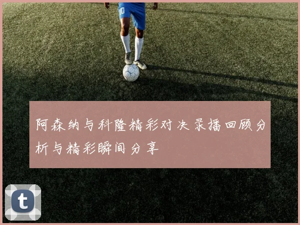 阿森纳与科隆精彩对决录播回顾分析与精彩瞬间分享