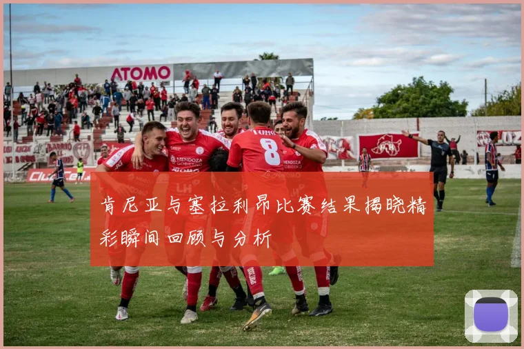 肯尼亚与塞拉利昂比赛结果揭晓精彩瞬间回顾与分析