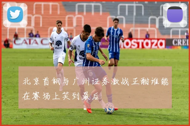 北京首钢与广州证券激战正酣谁能在赛场上笑到最后