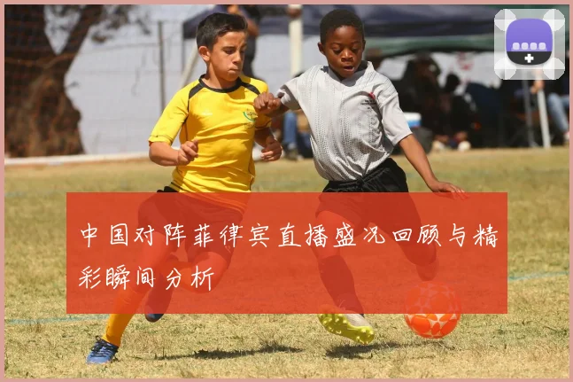 中国对阵菲律宾直播盛况回顾与精彩瞬间分析