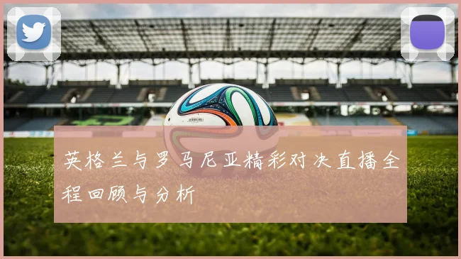 英格兰与罗马尼亚精彩对决直播全程回顾与分析