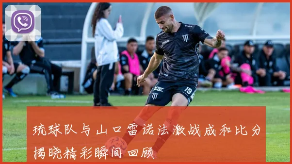 琉球队与山口雷诺法激战成和比分揭晓精彩瞬间回顾
