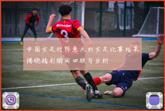 中国女足对阵意大利女足比赛结果揭晓精彩瞬间回顾与分析