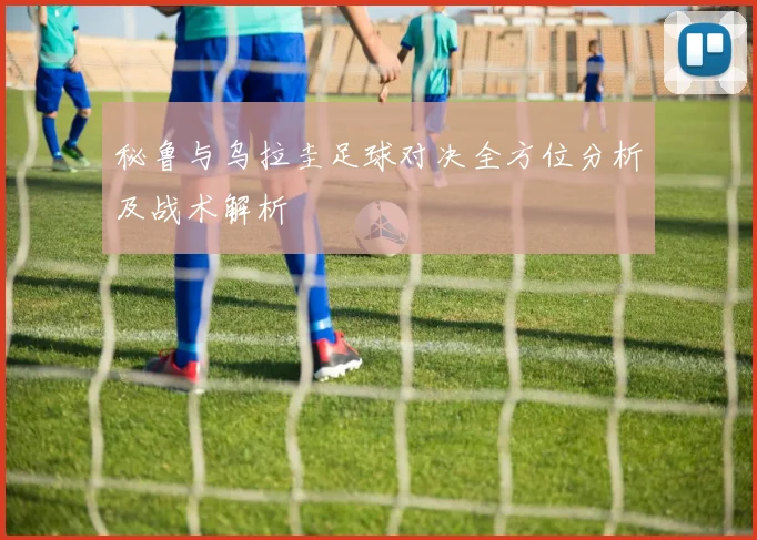 秘鲁与乌拉圭足球对决全方位分析及战术解析