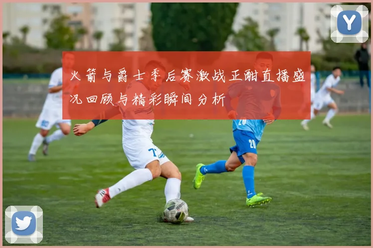 火箭与爵士季后赛激战正酣直播盛况回顾与精彩瞬间分析