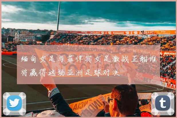缅甸女足与菲律宾女足激战正酣谁将赢得这场亚洲足球对决