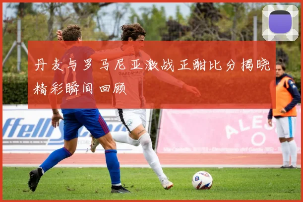 丹麦与罗马尼亚激战正酣比分揭晓精彩瞬间回顾